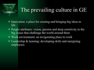 The prevailing culture in GE Innovation: a place for creating and bringing big ideas to life  People attributes: vision, passion and deep sensitivity to the big issues that challenge the world around them  Work environment: an invigorating place to work Leadership & learning: developing skills and energizing employees 