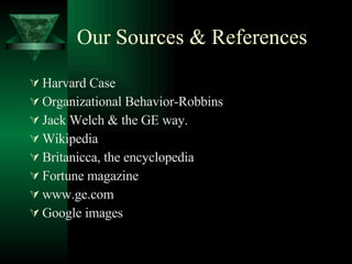 Our Sources & References Harvard Case Organizational Behavior-Robbins Jack Welch & the GE way. Wikipedia Britanicca, the encyclopedia Fortune magazine www.ge.com Google images 