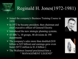 Reginald H. Jones(1972-1981) Joined the company's Business Training Course in 1939  In 1972 he became president, then chairman and chief executive officer of General Electric  Introduced the new strategic planning systems. 43 SBU’s, 10 groups, 46 divisions & 190 departments The company's sales more than doubled ($10 billion to $22 billion) and earnings grew even faster ($572 million to $1.4 billion ) The Wallstreet Journal proclaimed him a  “ MANAGEMENT LEGEND” 