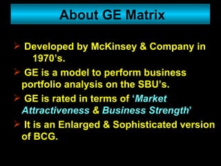 Developed by McKinsey & Company in  1970’s. GE is a model to perform business portfolio analysis on the SBU’s. GE is rated in terms of  ‘ Market Attractiveness  &  Business Strength ’ It is an Enlarged & Sophisticated version of BCG. About GE Matrix 