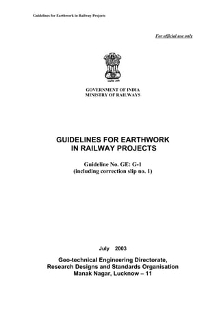 Guidelines for Earthwork in Railway Projects
For official use only
GOVERNMENT OF INDIA
MINISTRY OF RAILWAYS
GUIDELINES FOR EARTHWORK
IN RAILWAY PROJECTS
Guideline No. GE: G-1
(including correction slip no. 1)
July 2003
Geo-technical Engineering Directorate,
Research Designs and Standards Organisation
Manak Nagar, Lucknow – 11
 