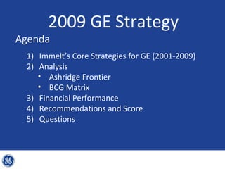 2009 GE Strategy
Agenda
 1) Immelt’s Core Strategies for GE (2001-2009)
 2) Analysis
    • Ashridge Frontier
    • BCG Matrix
 3) Financial Performance
 4) Recommendations and Score
 5) Questions
 