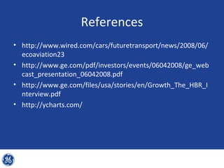 References
• http://www.wired.com/cars/futuretransport/news/2008/06/
  ecoaviation23
• http://www.ge.com/pdf/investors/events/06042008/ge_web
  cast_presentation_06042008.pdf
• http://www.ge.com/files/usa/stories/en/Growth_The_HBR_I
  nterview.pdf
• http://ycharts.com/
 