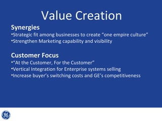 Value Creation
Synergies
•Strategic fit among businesses to create “one empire culture”
•Strengthen Marketing capability and visibility

Customer Focus
•“At the Customer, For the Customer”
•Vertical Integration for Enterprise systems selling
•Increase buyer’s switching costs and GE’s competitiveness
 