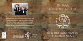Dit is het eerste boek van Creatief Beheer. Een organisatie
die bestaat sinds 2002 en die sindsdien een praktijk heeft
  opgebouwd, die wijken vergroent en kindvriendelijk
  maakt. Een aanpak die geen geld kost, maar juist geld
oplevert. In dit boek een korte introductie op de visie en
methode van de Tuinman (m/v) en een wandeling langs
                   alle projecten van 2012.




               Tel: +3 1 ( 1 0 ) 4 3 6 1 4 8 0
              info@creatiefbeheer.nl
               www.creatiefbeheer.nl
 