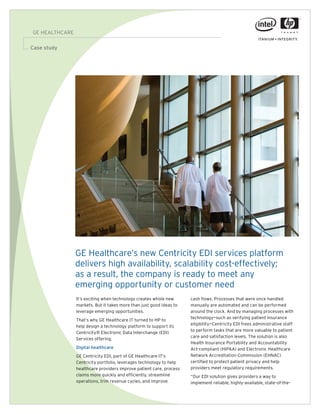 GE HEALTHCARE

Case study
 Success story
                                                                                                                    10.5 pt Interstate regular




                 GE Healthcare’s new Centricity EDI services platform
                 delivers high availability, scalability cost-effectively;
                 as a result, the company is ready to meet any
                 emerging opportunity or customer need
                 It’s exciting when technology creates whole new      cash flows. Processes that were once handled
                 markets. But it takes more than just good ideas to   manually are automated and can be performed
                 leverage emerging opportunities.                     around the clock. And by managing processes with
                                                                      technology—such as verifying patient insurance
                 That’s why GE Healthcare IT turned to HP to
                                                                      eligibility—Centricity EDI frees administrative staff
                 help design a technology platform to support its
                                                                      to perform tasks that are more valuable to patient
                 Centricity® Electronic Data Interchange (EDI)
                                                                      care and satisfaction levels. The solution is also
                 Services offering.
                                                                      Health Insurance Portability and Accountability
                 Digital healthcare                                   Act-compliant (HIPAA) and Electronic Healthcare
                                                                      Network Accreditation Commission (EHNAC)
                 GE Centricity EDI, part of GE Healthcare IT’s
                                                                      certified to protect patient privacy and help
                 Centricity portfolio, leverages technology to help
                                                                      providers meet regulatory requirements.
                 healthcare providers improve patient care, process
                 claims more quickly and efficiently, streamline      “Our EDI solution gives providers a way to
                 operations, trim revenue cycles, and improve         implement reliable, highly-available, state-of-the-
 