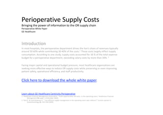 Perioperative Supply Costs 
Bringing the power of information to the OR supply chain 
Perioperative White Paper           
GE Healthcare 




Introduction 
In most hospitals, the perioperative department drives the lion’s share of revenues‐typically 
around 50‐60%‐while contributing 30‐40% of the costs.1 Those costs largely reflect supply 
consumption. According to one study, supply costs accounted for 56 % of the total expense 
budget for a perioperative department, exceeding salary costs by more than 20%. 2 

Facing major capital and operational budget pressure, most healthcare organizations are 
seeking more effective ways to reduce OR supply costs while preserving or even improving 
patient safety, operational efficiency, and staff productivity. 


Click here to download the whole white paper. 


Learn about GE Healthcare Centricity Perioperative 
1. Healthcare Financial Management Association, “Profit opportunities still exist…in the operating room,” Healthcare Financial 
        Management 56 suppl, 1‐8 (October 2002). 
2. Park K. W. and Dickerson C. “ Can efficient supply management in the operating room save millions?,” Current opinion in 
        Anaesthesiology 22, 242‐248 (2009). 
 