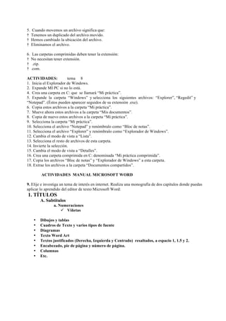 5. Cuando movemos un archivo significa que:
† Tenemos un duplicado del archivo movido.
† Hemos cambiado la ubicación del archivo.
† Eliminamos el archivo.

6. Las carpetas comprimidas deben tener la extensión:
† No necesitan tener extensión.
† .zip.
† .com.

ACTIVIDADES:             tema 8
1. Inicia el Explorador de Windows.
2. Expande MI PC si no lo está.
4. Crea una carpeta en C: que se llamará “Mi práctica”.
5. Expande la carpeta “Windows” y selecciona los siguientes archivos: “Explorer”, “Regedit” y
“Notepad”. (Éstos pueden aparecer seguidos de su extensión .exe).
6. Copia estos archivos a la carpeta “Mi práctica”.
7. Mueve ahora estos archivos a la carpeta “Mis documentos”.
8. Copia de nuevo estos archivos a la carpeta “Mi práctica”.
9. Selecciona la carpeta “Mi práctica”.
10. Selecciona el archivo “Notepad” y renómbralo como “Bloc de notas”.
11. Selecciona el archivo “Explorer” y renómbralo como “Explorador de Windows”.
12. Cambia el modo de vista a “Lista”.
13. Selecciona el resto de archivos de esta carpeta.
14. Invierte la selección.
15. Cambia el modo de vista a “Detalles”.
16. Crea una carpeta comprimida en C: denominada “Mi práctica comprimida”.
17. Copia los archivos “Bloc de notas” y “Explorador de Windows” a esta carpeta.
18. Extrae los archivos a la carpeta “Documentos compartidos”.

        ACTIVIDADES MANUAL MICROSOFT WORD

9. Elije e investiga un tema de interés en internet. Realiza una monografía de dos capítulos donde puedas
aplicar lo aprendido del editor de texto Microsoft Word:
1. TÍTULOS
        A. Subtítulos
                a. Numeraciones
                    ü Viñetas

    •   Dibujos y tablas
    •   Cuadros de Texto y varios tipos de fuente
    •   Diagramas
    •   Texto Word Art
    •   Textos justificados (Derecha, Izquierda y Centrado) resaltados, a espacio 1, 1.5 y 2.
    •   Encabezado, pie de página y número de página.
    •   Columnas
    •   Etc.




                                                                                                      11
 