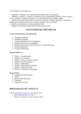 Los estudiantes serán capaces de:

• Identificar claramente los componentes del hardware de un computador.
• Identificar, nombrar y reconocer la función de los componentes periféricos más comunes:
mouse, parlantes, audífonos, impresora, así como dispositivos de entrada y salida.
• Explicar el concepto de Escritorio, reconocer el concepto “Sistema Operativo”, identificar y
diferenciar conceptos como iconos, ventanas, carpetas y accesos directos.
• Diseñar un texto básico en el procesador de texto.
• Manejar las diferentes herramientas del procesador de texto

                          CONTENIDOS DE APRENDIZAJE

Textos: Introducción a la Computación.

   ü Conceptos Generales
   ü Unidades de Medida
      Evolución Histórica de la Computadora
   ü Estructura básica de un computador
   ü Clasificación general de los periféricos y de almacenamiento
   ü Sistemas Operativos
   ü Formatos Multimedia

Manual Windows 7

   ü   TEMA 1. Primeros pasos
   ü   TEMA 2. Las ventanas
   ü   TEMA 3. Iconos y accesos directos
   ü   TEMA 4. La barra de tareas
   ü   TEMA 5. Menú Inicio
   ü   TEMA 6. Propiedades de pantalla
   ü   TEMA 7. Panel de control
   ü   TEMA 8. Explorador de Windows

Manual Word
  ü Componentes de la pantalla
  ü Menús
  ü Barras de Herramientas
  ü Comandos
  ü Funciones del Texto


BIBLIOGRAFÍA DE CONSULTA

Además, puede hacer consultas en materiales en línea:
   • http://podcast.unam.mx/?cat=11
   •    http://www.aulaclic.es/winxp/f_windowsxp.htm




                                                                                             4
 