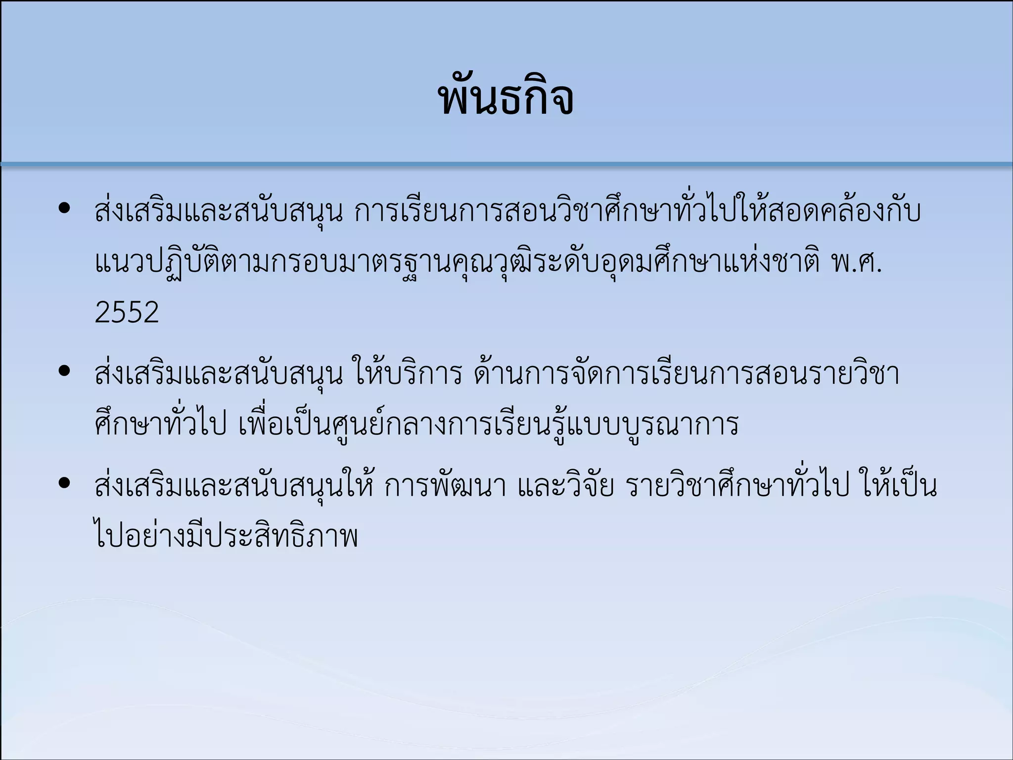 พันธกิจ
• ส่งเสริมและสนับสนุน การเรียนการสอนวิชาศึกษาทั่วไปให้สอดคล้องกับ
แนวปฏิบัติตามกรอบมาตรฐานคุณวุฒิระดับอุดมศึกษาแห่งชาติ พ.ศ.
2552
• ส่งเสริมและสนับสนุน ให้บริการ ด้านการจัดการเรียนการสอนรายวิชา
ศึกษาทั่วไป เพื่อเป็นศูนย์กลางการเรียนรู้แบบบูรณาการ
• ส่งเสริมและสนับสนุนให้ การพัฒนา และวิจัย รายวิชาศึกษาทั่วไป ให้เป็น
ไปอย่างมีประสิทธิภาพ

 