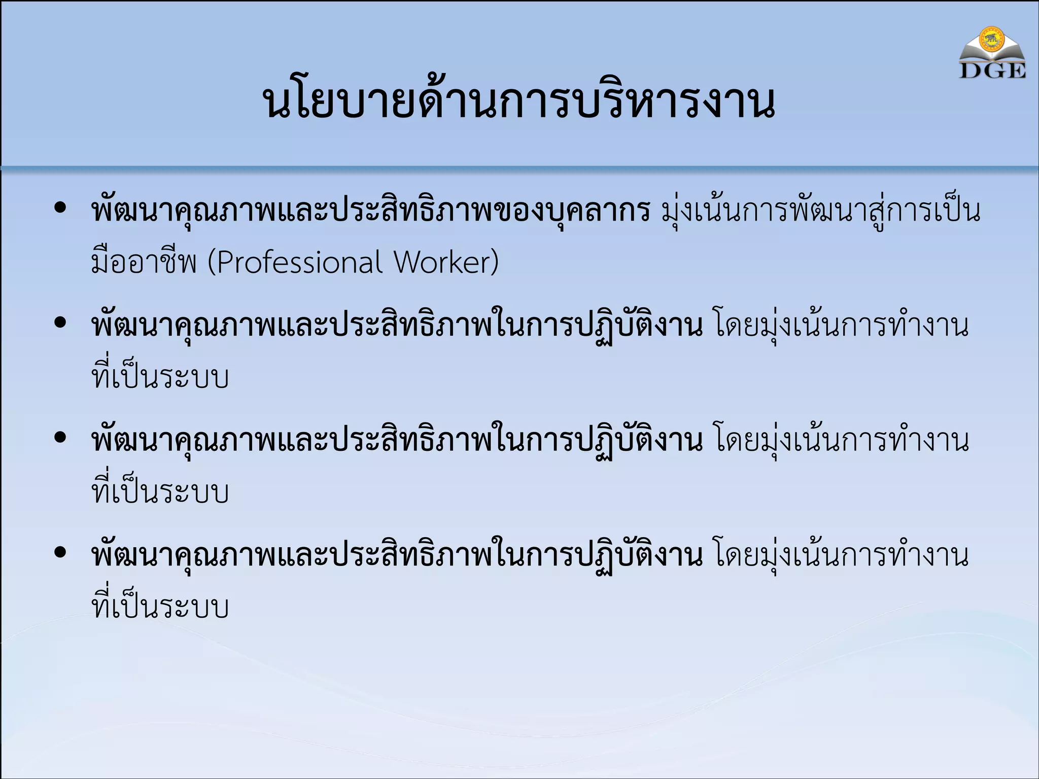 นโยบายด้านการบริหารงาน
• พัฒนาคุณภาพและประสิทธิภาพของบุคลากร มุ่งเน้นการพัฒนาสู่การเป็น
มืออาชีพ (Professional Worker)
• พัฒนาคุณภาพและประสิทธิภาพในการปฏิบัติงาน โดยมุ่งเน้นการทำงาน
ที่เป็นระบบ
• พัฒนาคุณภาพและประสิทธิภาพในการปฏิบัติงาน โดยมุ่งเน้นการทำงาน
ที่เป็นระบบ
• พัฒนาคุณภาพและประสิทธิภาพในการปฏิบัติงาน โดยมุ่งเน้นการทำงาน
ที่เป็นระบบ

 