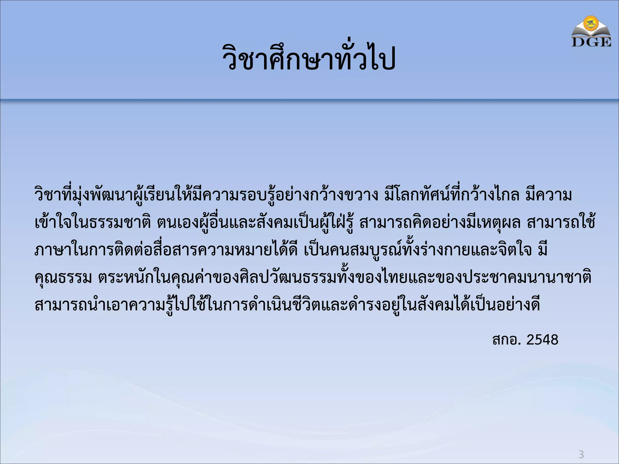 วิชาศึกษาทั่วไป
วิชาที่มุ่งพัฒนาผู้เรียนให้มีความรอบรู้อย่างกว้างขวาง มีโลกทัศน์ที่กว้างไกล มีความ
เข้าใจในธรรมชาติ ตนเองผู้อื่นและสังคมเป็นผู้ใฝ่รู้ สามารถคิดอย่างมีเหตุผล สามารถใช้
ภาษาในการติดต่อสื่อสารความหมายได้ดี เป็นคนสมบูรณ์ทั้งร่างกายและจิตใจ มี
คุณธรรม ตระหนักในคุณค่าของศิลปวัฒนธรรมทั้งของไทยและของประชาคมนานาชาติ
สามารถนำเอาความรู้ไปใช้ในการดำเนินชีวิตและดำรงอยู่ในสังคมได้เป็นอย่างดี
สกอ. 2548

3

 