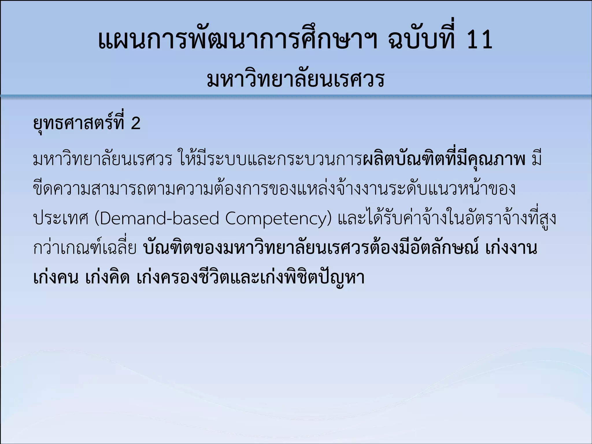 แผนการพัฒนาการศึกษาฯ ฉบับที่ 11  
มหาวิทยาลัยนเรศวร
ยุทธศาสตร์ที่ 2
มหาวิทยาลัยนเรศวร ให้มีระบบและกระบวนการผลิตบัณฑิตที่มีคุณภาพ มี
ขีดความสามารถตามความต้องการของแหล่งจ้างงานระดับแนวหน้าของ
ประเทศ (Demand-based Competency) และได้รับค่าจ้างในอัตราจ้างที่สูง
กว่าเกณฑ์เฉลี่ย บัณฑิตของมหาวิทยาลัยนเรศวรต้องมีอัตลักษณ์ เก่งงาน
เก่งคน เก่งคิด เก่งครองชีวิตและเก่งพิชิตปัญหา

 