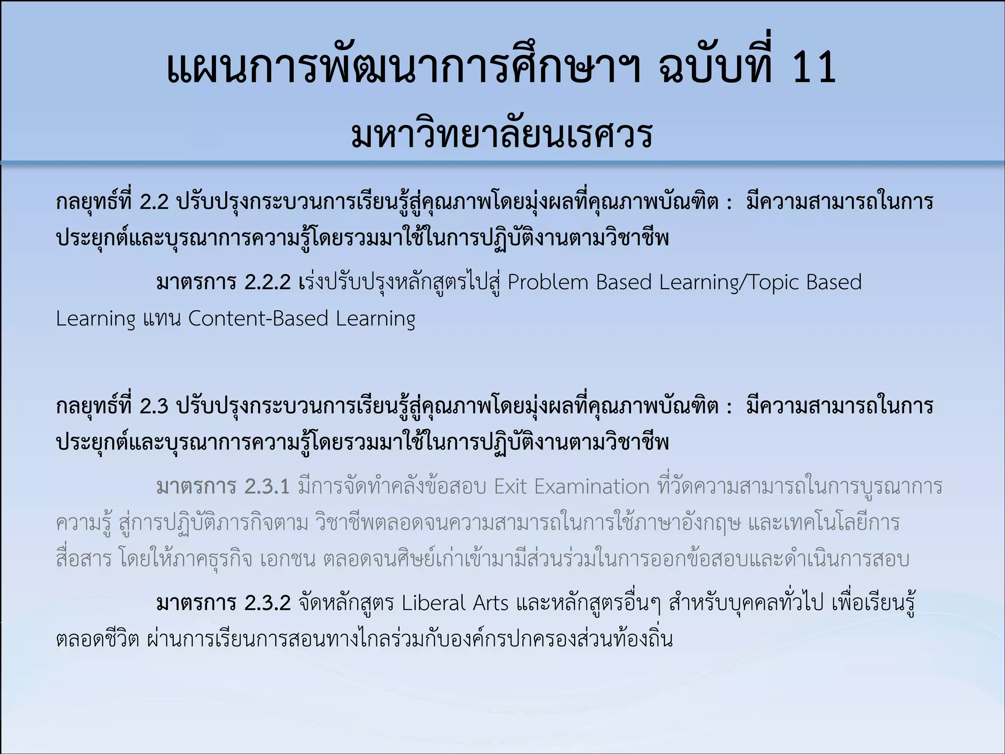 แผนการพัฒนาการศึกษาฯ ฉบับที่ 11  
มหาวิทยาลัยนเรศวร
กลยุทธ์ที่ 2.2 ปรับปรุงกระบวนการเรียนรู้สู่คุณภาพโดยมุ่งผลที่คุณภาพบัณฑิต : มีความสามารถในการ
ประยุกต์และบุรณาการความรู้โดยรวมมาใช้ในการปฏิบัติงานตามวิชาชีพ
มาตรการ 2.2.2 เร่งปรับปรุงหลักสูตรไปสู่ Problem Based Learning/Topic Based
Learning แทน Content-Based Learning

!
กลยุทธ์ที่ 2.3 ปรับปรุงกระบวนการเรียนรู้สู่คุณภาพโดยมุ่งผลที่คุณภาพบัณฑิต : มีความสามารถในการ
ประยุกต์และบุรณาการความรู้โดยรวมมาใช้ในการปฏิบัติงานตามวิชาชีพ
มาตรการ 2.3.1 มีการจัดทำคลังข้อสอบ Exit Examination ที่วัดความสามารถในการบูรณาการ
ความรู้ สู่การปฏิบัติภารกิจตาม วิชาชีพตลอดจนความสามารถในการใช้ภาษาอังกฤษ และเทคโนโลยีการ
สื่อสาร โดยให้ภาคธุรกิจ เอกชน ตลอดจนศิษย์เก่าเข้ามามีส่วนร่วมในการออกข้อสอบและดำเนินการสอบ
มาตรการ 2.3.2 จัดหลักสูตร Liberal Arts และหลักสูตรอื่นๆ สำหรับบุคคลทั่วไป เพื่อเรียนรู้
ตลอดชีวิต ผ่านการเรียนการสอนทางไกลร่วมกับองค์กรปกครองส่วนท้องถิ่น

 