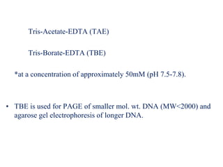 Tris-Acetate-EDTA (TAE)
Tris-Borate-EDTA (TBE)
*at a concentration of approximately 50mM (pH 7.5-7.8).
• TBE is used for PAGE of smaller mol. wt. DNA (MW<2000) and
agarose gel electrophoresis of longer DNA.
 