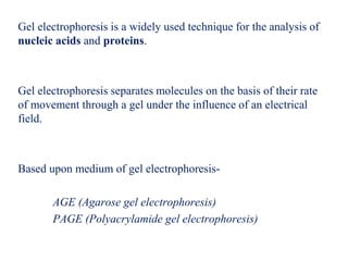 Gel electrophoresis is a widely used technique for the analysis of
nucleic acids and proteins.
Gel electrophoresis separates molecules on the basis of their rate
of movement through a gel under the influence of an electrical
field.
Based upon medium of gel electrophoresis-
AGE (Agarose gel electrophoresis)
PAGE (Polyacrylamide gel electrophoresis)
 