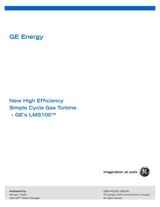 GE Energy




New High Efficiency
Simple Cycle Gas Turbine
– GE’s LMS100™




                           imagination at work




                           GER-4222A (06/04)
Authored by:
Michael J. Reale           © Copyright 2004 General Electric Company.
LMS100™ Platform Manager   All rights reserved.
 
