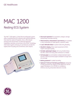 GE Healthcare




MAC 1200
Resting ECG System

The MAC ® 1200 digital, 12-lead electrocardiograph system      • One-touch operation for acquisition, analysis, storage
offers comprehensive ECG solutions with practical features       and printing minimizes training.
that meet the needs of hospitals, clinics, office-based
                                                               • Measurements, interpretation and memory are available
practices and clinical trials. Its advanced algorithm
                                                                 in any combination to meet specific customer needs.
capabilities, seamless connectivity to the MUSE ® Cardiology
Information System and easy-to-use features provide the        • 4 user- definable fields for patient data entry flexibility.
highest level of quality and convenience users require.        • Waveform display allows rapid assessment of ECG
                                                                 rhythm and signal quality.
                                                               • Portable, lightweight design with carry handle allows
                                                                 the MAC 1200 to be easily taken wherever it’s needed.
                                                               • Full-size paper accommodates multiple standard report
                                                                 formats. Optional archivist paper available for longer-term
                                                                 ECG storage.
                                                               • Battery powered for added versatility.
                                                               • Optional CT (Clinical Trial) data guard feature is designed
                                                                 to help guarantee the integrity of the digital ECG record,
                                                                 support facilitation of 21 CFR Part 11 compliance,
                                                                 enhance security and protect electronic records.
 