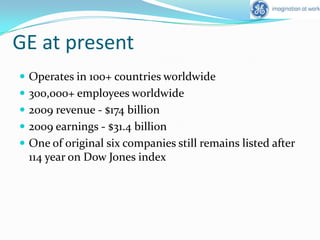 GE at presentOperates in 100+ countries worldwide300,000+ employees worldwide2009 revenue - $174 billion2009 earnings - $31.4 billionOne of original six companies still remains listed after 114 year on Dow Jones index
