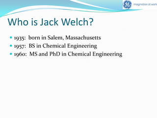 Who is Jack Welch?1935:  born in Salem, Massachusetts1957:  BS in Chemical Engineering1960:  MS and PhD in Chemical Engineering
