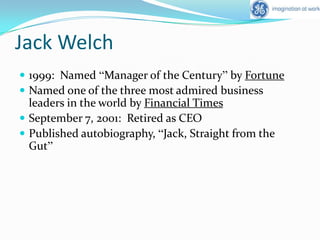 Jack Welch1999:  Named “Manager of the Century” by FortuneNamed one of the three most admired business leaders in the world by Financial TimesSeptember 7, 2001:  Retired as CEOPublished autobiography, “Jack, Straight from the Gut”