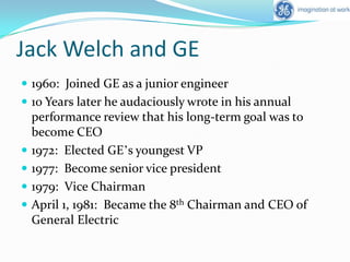 Jack Welch and GE1960:  Joined GE as a junior engineer10 Years later he audaciously wrote in his annual performance review that his long-term goal was to become CEO1972:  Elected GE’s youngest VP1977:  Become senior vice president1979:  Vice ChairmanApril 1, 1981:  Became the 8th Chairman and CEO of General Electric