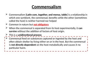 Commensalism
 Commensalism [Latin com, together, and mensa, table] is a relationship in
which one symbiont, the commensal, benefits while the other (sometimes
called the host) is neither harmed nor helped
 Common in nature but not obligatory
 When the commensal is separated from its host experimentally, it can
survive without the addition of factors of host origin.
 This is a unidirectional process
 Commensal feed on substances captured or ingested by the host and
often obtain shelter by living either on or in the host. But the commensal
is not directly dependent on the host metabolically and causes it no
particular harm.
 