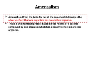 Amensalism
 Amensalism (from the Latin for not at the same table) describes the
adverse effect that one organism has on another organism.
 This is a unidirectional process based on the release of a specific
compound by one organism which has a negative effect on another
organism.
 