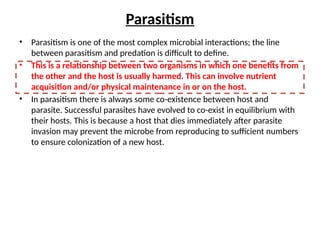 Parasitism
• Parasitism is one of the most complex microbial interactions; the line
between parasitism and predation is difficult to define.
• This is a relationship between two organisms in which one benefits from
the other and the host is usually harmed. This can involve nutrient
acquisition and/or physical maintenance in or on the host.
• In parasitism there is always some co-existence between host and
parasite. Successful parasites have evolved to co-exist in equilibrium with
their hosts. This is because a host that dies immediately after parasite
invasion may prevent the microbe from reproducing to sufficient numbers
to ensure colonization of a new host.
 