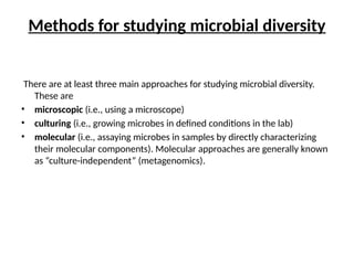 Methods for studying microbial diversity
There are at least three main approaches for studying microbial diversity.
These are
• microscopic (i.e., using a microscope)
• culturing (i.e., growing microbes in defined conditions in the lab)
• molecular (i.e., assaying microbes in samples by directly characterizing
their molecular components). Molecular approaches are generally known
as “culture-independent” (metagenomics).
 