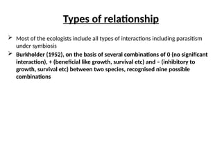 Types of relationship
 Most of the ecologists include all types of interactions including parasitism
under symbiosis
 Burkholder (1952), on the basis of several combinations of 0 (no significant
interaction), + (beneficial like growth, survival etc) and – (inhibitory to
growth, survival etc) between two species, recognised nine possible
combinations
 