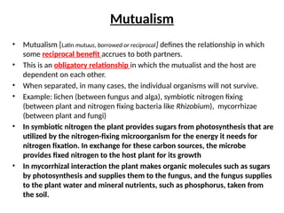 Mutualism
• Mutualism [Latin mutuus, borrowed or reciprocal] defines the relationship in which
some reciprocal benefit accrues to both partners.
• This is an obligatory relationship in which the mutualist and the host are
dependent on each other.
• When separated, in many cases, the individual organisms will not survive.
• Example: lichen (between fungus and alga), symbiotic nitrogen fixing
(between plant and nitrogen fixing bacteria like Rhizobium), mycorrhizae
(between plant and fungi)
• In symbiotic nitrogen the plant provides sugars from photosynthesis that are
utilized by the nitrogen-fixing microorganism for the energy it needs for
nitrogen fixation. In exchange for these carbon sources, the microbe
provides fixed nitrogen to the host plant for its growth
• In mycorrhizal interaction the plant makes organic molecules such as sugars
by photosynthesis and supplies them to the fungus, and the fungus supplies
to the plant water and mineral nutrients, such as phosphorus, taken from
the soil.
 