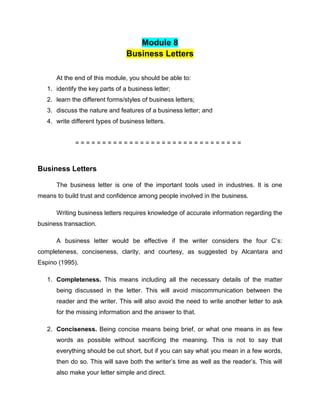Module 8
Business Letters
At the end of this module, you should be able to:
1. identify the key parts of a business letter;
2. learn the different forms/styles of business letters;
3. discuss the nature and features of a business letter; and
4. write different types of business letters.
= = = = = = = = = = = = = = = = = = = = = = = = = = = = = = =
Business Letters
The business letter is one of the important tools used in industries. It is one
means to build trust and confidence among people involved in the business.
Writing business letters requires knowledge of accurate information regarding the
business transaction.
A business letter would be effective if the writer considers the four C’s:
completeness, conciseness, clarity, and courtesy, as suggested by Alcantara and
Espino (1995).
1. Completeness. This means including all the necessary details of the matter
being discussed in the letter. This will avoid miscommunication between the
reader and the writer. This will also avoid the need to write another letter to ask
for the missing information and the answer to that.
2. Conciseness. Being concise means being brief, or what one means in as few
words as possible without sacrificing the meaning. This is not to say that
everything should be cut short, but if you can say what you mean in a few words,
then do so. This will save both the writer’s time as well as the reader’s. This will
also make your letter simple and direct.
 
