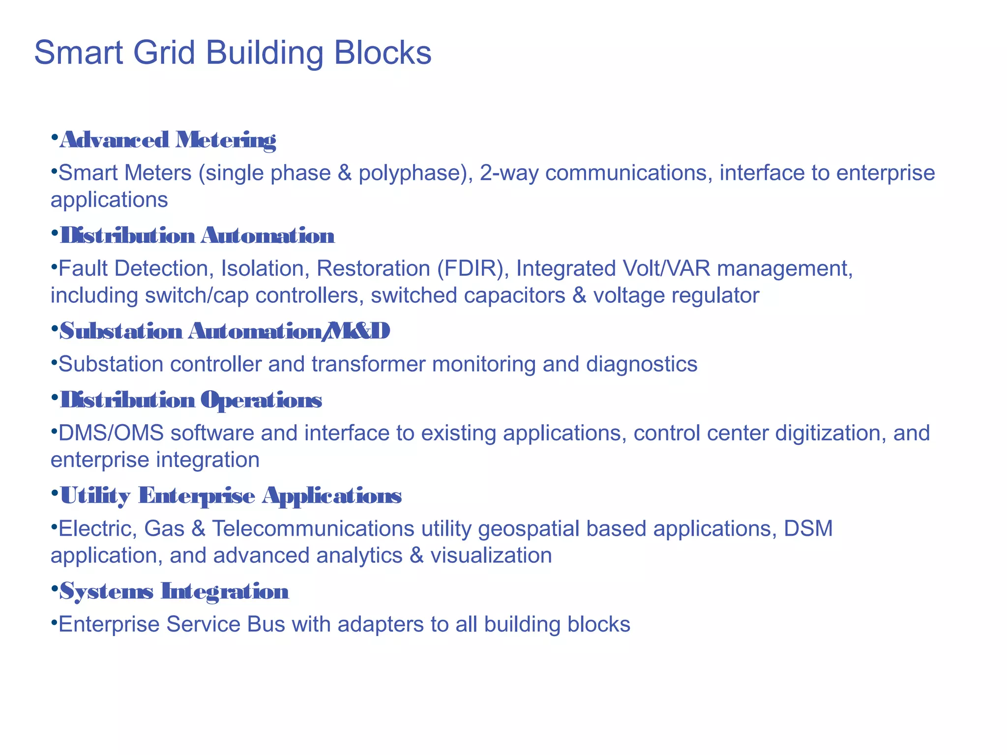 Smart Grid Building Blocks

 •Advanced Metering
 •Smart Meters (single phase & polyphase), 2-way communications, interface to enterprise
 applications
 •Distribution Automation
 •Fault Detection, Isolation, Restoration (FDIR), Integrated Volt/VAR management,
 including switch/cap controllers, switched capacitors & voltage regulator
 •Substation Automation/
                       M&D
 •Substation controller and transformer monitoring and diagnostics
 •Distribution Operations
 •DMS/OMS software and interface to existing applications, control center digitization, and
 enterprise integration
 •Utility Enterprise Applications
 •Electric, Gas & Telecommunications utility geospatial based applications, DSM
 application, and advanced analytics & visualization
 •Systems Integration
 •Enterprise Service Bus with adapters to all building blocks
 