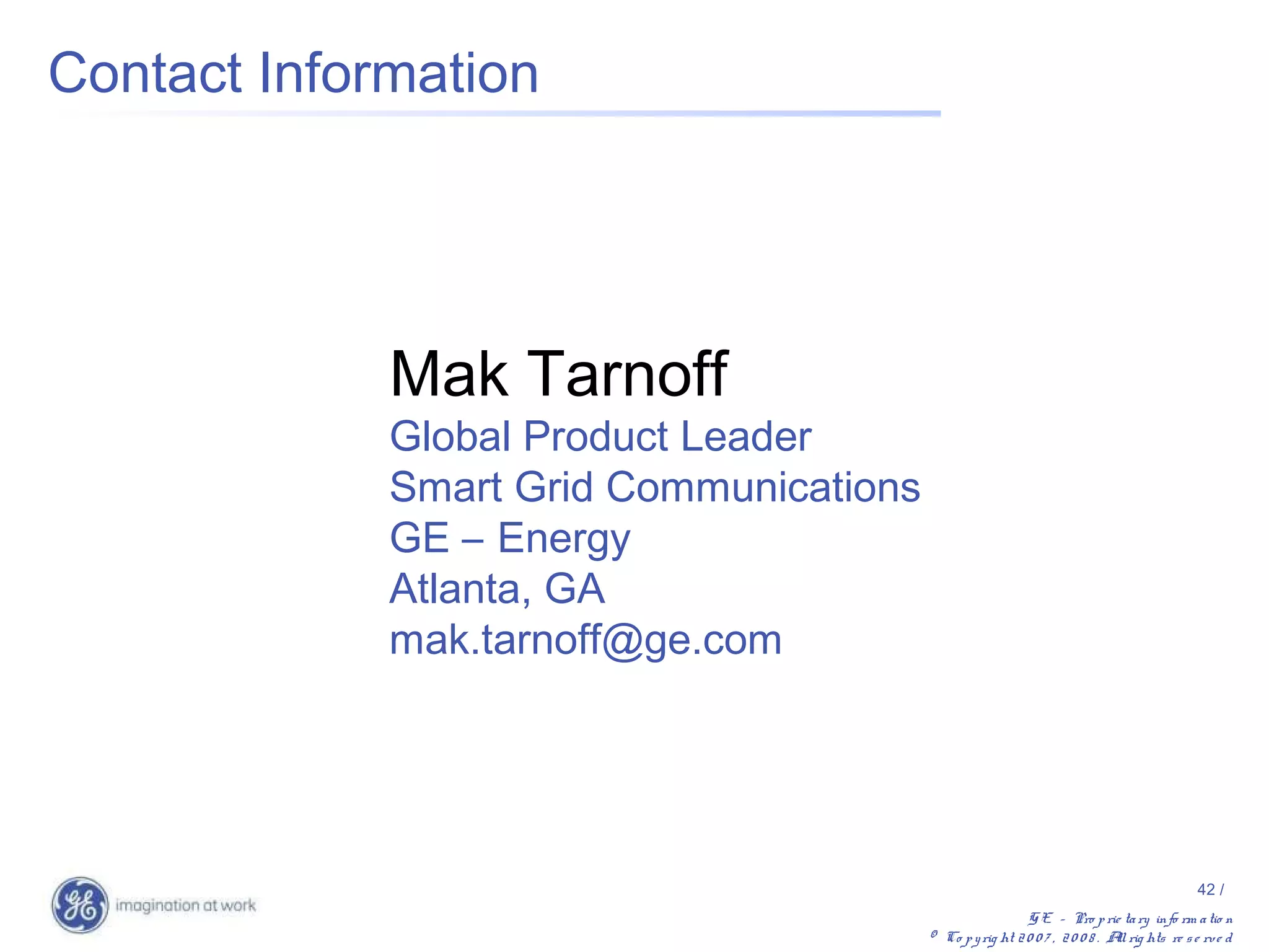 Contact Information




             Mak Tarnoff
             Global Product Leader
             Smart Grid Communications
             GE – Energy
             Atlanta, GA
             mak.tarnoff@ge.com




                                                                                             42 /
                                                           G E – Pro p rie ta ry info rm a tio n
                                         © Co p y rig ht 2 0 0 7 , 2 0 0 8 . A rig hts re s e rv e d
                                                                              ll
 