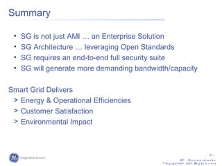 Summary

 •   SG is not just AMI … an Enterprise Solution
 •   SG Architecture … leveraging Open Standards
 •   SG requires an end-to-end full security suite
 •   SG will generate more demanding bandwidth/capacity

Smart Grid Delivers
 > Energy & Operational Efficiencies
 > Customer Satisfaction
 > Environmental Impact



                                                                                                 41 /
                                                               G E – Pro p rie ta ry info rm a tio n
                                             © Co p y rig ht 2 0 0 7 , 2 0 0 8 . A rig hts re s e rv e d
                                                                                  ll
 
