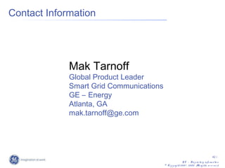 Contact Information




             Mak Tarnoff
             Global Product Leader
             Smart Grid Communications
             GE – Energy
             Atlanta, GA
             mak.tarnoff@ge.com




                                                                                             42 /
                                                           G E – Pro p rie ta ry info rm a tio n
                                         © Co p y rig ht 2 0 0 7 , 2 0 0 8 . A rig hts re s e rv e d
                                                                              ll
 