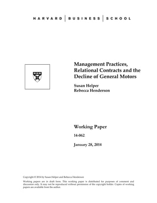 Management Practices,
Relational Contracts and the
Decline of General Motors
Susan Helper
Rebecca Henderson

Working Paper
14-062
January 28, 2014

Copyright © 2014 by Susan Helper and Rebecca Henderson
Working papers are in draft form. This working paper is distributed for purposes of comment and
discussion only. It may not be reproduced without permission of the copyright holder. Copies of working
papers are available from the author.

 