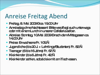 Anreise Freitag Abend
 Fre g 8 Ma 2 0 –c . 19 0Uhr
     ita , . i 0 9 a .0
 Anre e go
       is ta hneNa hte s n! Bitteve fle t e h unte e s
                  c se             rp g uc        rw g
    o e m e mLunc in uns re C fe rias lb r.
     d r it ine        h       e r a te e e
   Ab is : So
       re e nnta , 10 i 2 0 –na h d mMitta e s n c .
                    g .Ma 0 9         c e         g se a
    14 0Uhr
      .0
   P is : Erw c e Fr. 10 .—
     re e      a hs ne      5
   J e lic (b 2 J + Le
     ug nd he is 0 .         hrling /Stud nte Fr. 8 .—
                                   e     e n)      2
   Te na e (6b 16J hre Fr. 6
      e gr        is   a )       7.—
   Kle inkind r (b 6J hre Fr. 4 .—
              e is a )           2
   Kle inkind r za n, s b lds m a Tis h e s n.
              e hle o a ie it m c s e
 