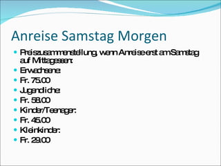 Anreise Samstag Morgen
 P is a m ns llung w nn Anre ee t a Sa s g
   re zus m e te   , e       is rs m m ta
    a Mitta e s n:
     uf       g se
   Erw c e :
         a hs ne
   Fr. 75 0
           .0
   J e lic :
     ug nd he
   Fr. 5 .0
         8 0
   Kind r/Te na e
          e e g r:
   Fr. 4 .0
         5 0
   Kle inkind r:
              e
   Fr. 2 .0
         9 0
 