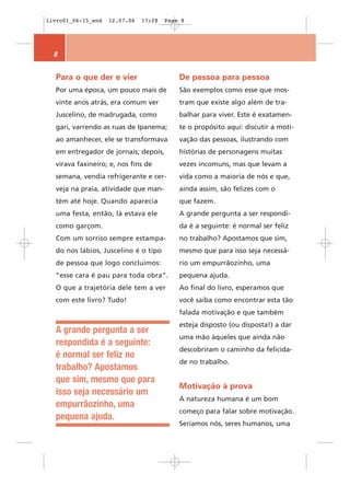 livro01_06-15_end   12.07.06   17:28   Page 8




  8


  Para o que der e vier                    De pessoa para pessoa
  Por uma época, um pouco mais de          São exemplos como esse que mos-
  vinte anos atrás, era comum ver          tram que existe algo além de tra-
  Juscelino, de madrugada, como            balhar para viver. Este é exatamen-
  gari, varrendo as ruas de Ipanema;       te o propósito aqui: discutir a moti-
  ao amanhecer, ele se transformava        vação das pessoas, ilustrando com
  em entregador de jornais; depois,        histórias de personagens muitas
  virava faxineiro; e, nos fins de         vezes incomuns, mas que levam a
  semana, vendia refrigerante e cer-       vida como a maioria de nós e que,
  veja na praia, atividade que man-        ainda assim, são felizes com o
  tém até hoje. Quando aparecia            que fazem.
  uma festa, então, lá estava ele          A grande pergunta a ser respondi-
  como garçom.                             da é a seguinte: é normal ser feliz
  Com um sorriso sempre estampa-           no trabalho? Apostamos que sim,
  do nos lábios, Juscelino é o tipo        mesmo que para isso seja necessá-
  de pessoa que logo concluímos:           rio um empurrãozinho, uma
  “esse cara é pau para toda obra”.        pequena ajuda.
  O que a trajetória dele tem a ver        Ao final do livro, esperamos que
  com este livro? Tudo!                    você saiba como encontrar esta tão
                                           falada motivação e que também
                                           esteja disposto (ou disposta!) a dar
  A grande pergunta a ser
                                           uma mão àqueles que ainda não
  respondida é a seguinte:
                                           descobriram o caminho da felicida-
  é normal ser feliz no
                                           de no trabalho.
  trabalho? Apostamos
  que sim, mesmo que para
                                           Motivação à prova
  isso seja necessário um
                                           A natureza humana é um bom
  empurrãozinho, uma
                                           começo para falar sobre motivação.
  pequena ajuda.
                                           Seríamos nós, seres humanos, uma
 