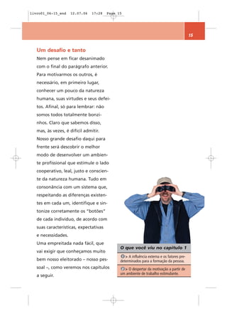 livro01_06-15_end    12.07.06   17:28   Page 15




                                                                                            15


   Um desafio e tanto
   Nem pense em ficar desanimado
   com o final do parágrafo anterior.
   Para motivarmos os outros, é
   necessário, em primeiro lugar,
   conhecer um pouco da natureza
   humana, suas virtudes e seus defei-
   tos. Afinal, só para lembrar: não
   somos todos totalmente bonzi-
   nhos. Claro que sabemos disso,
   mas, às vezes, é difícil admitir.
   Nosso grande desafio daqui para
   frente será descobrir o melhor
   modo de desenvolver um ambien-
   te profissional que estimule o lado
   cooperativo, leal, justo e conscien-
   te da natureza humana. Tudo em
   consonância com um sistema que,
   respeitando as diferenças existen-
   tes em cada um, identifique e sin-
   tonize corretamente os “botões”
   de cada indivíduo, de acordo com
   suas características, expectativas
   e necessidades.
   Uma empreitada nada fácil, que
                                              O que você viu no capítulo 1
   vai exigir que conheçamos muito
                                               1 > A influência externa e os fatores pre-
   bem nosso eleitorado – nosso pes-          determinados para a formação da pessoa.
   soal –, como veremos nos capítulos          2 > O despertar da motivação a partir de
                                              um ambiente de trabalho estimulante.
   a seguir.
 