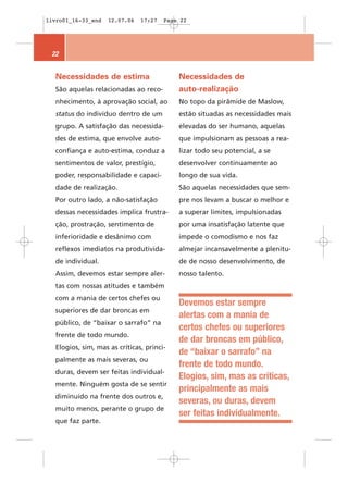 livro01_16-33_end   12.07.06   17:27   Page 22




 22


  Necessidades de estima                   Necessidades de
  São aquelas relacionadas ao reco-        auto-realização
  nhecimento, à aprovação social, ao       No topo da pirâmide de Maslow,
  status do indivíduo dentro de um         estão situadas as necessidades mais
  grupo. A satisfação das necessida-       elevadas do ser humano, aquelas
  des de estima, que envolve auto-         que impulsionam as pessoas a rea-
  confiança e auto-estima, conduz a        lizar todo seu potencial, a se
  sentimentos de valor, prestígio,         desenvolver continuamente ao
  poder, responsabilidade e capaci-        longo de sua vida.
  dade de realização.                      São aquelas necessidades que sem-
  Por outro lado, a não-satisfação         pre nos levam a buscar o melhor e
  dessas necessidades implica frustra-     a superar limites, impulsionadas
  ção, prostração, sentimento de           por uma insatisfação latente que
  inferioridade e desânimo com             impede o comodismo e nos faz
  reflexos imediatos na produtivida-       almejar incansavelmente a plenitu-
  de individual.                           de de nosso desenvolvimento, de
  Assim, devemos estar sempre aler-        nosso talento.
  tas com nossas atitudes e também
  com a mania de certos chefes ou
                                           Devemos estar sempre
  superiores de dar broncas em
                                           alertas com a mania de
  público, de “baixar o sarrafo” na
                                           certos chefes ou superiores
  frente de todo mundo.
                                           de dar broncas em público,
  Elogios, sim, mas as críticas, princi-
                                           de “baixar o sarrafo” na
  palmente as mais severas, ou
                                           frente de todo mundo.
  duras, devem ser feitas individual-
                                           Elogios, sim, mas as críticas,
  mente. Ninguém gosta de se sentir
                                           principalmente as mais
  diminuído na frente dos outros e,
                                           severas, ou duras, devem
  muito menos, perante o grupo de
                                           ser feitas individualmente.
  que faz parte.
 