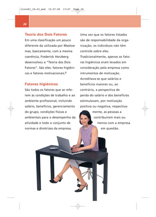 livro01_16-33_end   12.07.06   17:27   Page 24




 24


  Teoria dos Dois Fatores                  Uma vez que os fatores listados
  Em uma classificação um pouco            são de responsabilidade da orga-
  diferente da utilizada por Maslow        nização, os indivíduos não têm
  mas, basicamente, com a mesma            controle sobre eles.
  coerência, Frederick Herzberg            Tradicionalmente, apenas os fato-
  desenvolveu a “Teoria dos Dois           res higiênicos eram levados em
  Fatores”. São eles: fatores higiêni-     consideração pela empresa como
  cos e fatores   motivacionais.6          intrumentos de motivação.
                                           Acreditava-se que salários e
  Fatores higiênicos                       benefícios maiores ou, ao
  São todos os fatores que se refe-        contrário, a perspectiva de
  rem às condições de trabalho e ao        perda do salário e dos benefícios
  ambiente profissional, incluindo         estimulavam, por motivação
  salário, benefícios, gerenciamento       positiva ou negativa, respectiva-
  do grupo, condições físicas e                    mente, as pessoas a
  ambientais para o desempenho da                   contribuírem mais ou
  atividade e todo o conjunto de                      menos com a empresa
  normas e diretrizes da empresa.                        em questão.
 
