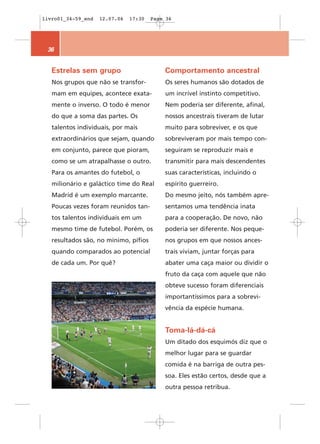 livro01_34-59_end   12.07.06   17:30   Page 36




 36


   Estrelas sem grupo                      Comportamento ancestral
   Nos grupos que não se transfor-         Os seres humanos são dotados de
   mam em equipes, acontece exata-         um incrível instinto competitivo.
   mente o inverso. O todo é menor         Nem poderia ser diferente, afinal,
   do que a soma das partes. Os            nossos ancestrais tiveram de lutar
   talentos individuais, por mais          muito para sobreviver, e os que
   extraordinários que sejam, quando       sobreviveram por mais tempo con-
   em conjunto, parece que pioram,         seguiram se reproduzir mais e
   como se um atrapalhasse o outro.        transmitir para mais descendentes
   Para os amantes do futebol, o           suas características, incluindo o
   milionário e galáctico time do Real     espírito guerreiro.
   Madrid é um exemplo marcante.           Do mesmo jeito, nós também apre-
   Poucas vezes foram reunidos tan-        sentamos uma tendência inata
   tos talentos individuais em um          para a cooperação. De novo, não
   mesmo time de futebol. Porém, os        poderia ser diferente. Nos peque-
   resultados são, no mínimo, pífios       nos grupos em que nossos ances-
   quando comparados ao potencial          trais viviam, juntar forças para
   de cada um. Por quê?                    abater uma caça maior ou dividir o
                                           fruto da caça com aquele que não
                                           obteve sucesso foram diferenciais
                                           importantíssimos para a sobrevi-
                                           vência da espécie humana.


                                           Toma-lá-dá-cá
                                           Um ditado dos esquimós diz que o
                                           melhor lugar para se guardar
                                           comida é na barriga de outra pes-
                                           soa. Eles estão certos, desde que a
                                           outra pessoa retribua.
 
