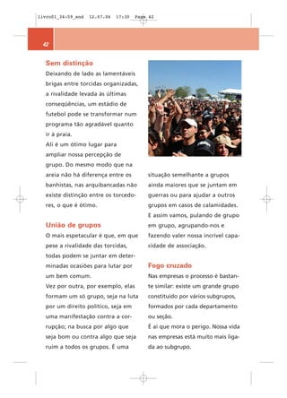 livro01_34-59_end   12.07.06   17:30   Page 42




 42


  Sem distinção
  Deixando de lado as lamentáveis
  brigas entre torcidas organizadas,
  a rivalidade levada às últimas
  conseqüências, um estádio de
  futebol pode se transformar num
  programa tão agradável quanto
  ir à praia.
  Ali é um ótimo lugar para
  ampliar nossa percepção de
  grupo. Do mesmo modo que na
  areia não há diferença entre os          situação semelhante a grupos
  banhistas, nas arquibancadas não         ainda maiores que se juntam em
  existe distinção entre os torcedo-       guerras ou para ajudar a outros
  res, o que é ótimo.                      grupos em casos de calamidades.
                                           E assim vamos, pulando de grupo
  União de grupos                          em grupo, agrupando-nos e
  O mais espetacular é que, em que         fazendo valer nossa incrível capa-
  pese a rivalidade das torcidas,          cidade de associação.
  todas podem se juntar em deter-
  minadas ocasiões para lutar por          Fogo cruzado
  um bem comum.                            Nas empresas o processo é bastan-
  Vez por outra, por exemplo, elas         te similar: existe um grande grupo
  formam um só grupo, seja na luta         constituído por vários subgrupos,
  por um direito político, seja em         formados por cada departamento
  uma manifestação contra a cor-           ou seção.
  rupção; na busca por algo que            É aí que mora o perigo. Nossa vida
  seja bom ou contra algo que seja         nas empresas está muito mais liga-
  ruim a todos os grupos. É uma            da ao subgrupo.
 