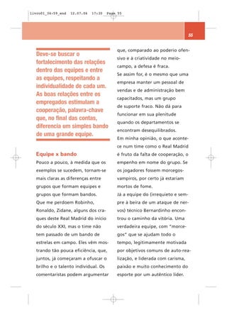 livro01_34-59_end   12.07.06   17:30   Page 55




                                                                               55


                                           que, comparado ao poderio ofen-
  Deve-se buscar o
                                           sivo e à criatividade no meio-
  fortalecimento das relações
                                           campo, a defesa é fraca.
  dentro das equipes e entre
                                           Se assim for, é o mesmo que uma
  as equipes, respeitando a
                                           empresa manter um pessoal de
  individualidade de cada um.
                                           vendas e de administração bem
  As boas relações entre os
                                           capacitados, mas um grupo
  empregados estimulam a
                                           de suporte fraco. Não dá para
  cooperação, palavra-chave
                                           funcionar em sua plenitude
  que, no final das contas,
                                           quando os departamentos se
  diferencia um simples bando
                                           encontram desequilibrados.
  de uma grande equipe.
                                           Em minha opinião, o que aconte-
                                           ce num time como o Real Madrid
  Equipe x bando                           é fruto da falta de cooperação, o
  Pouco a pouco, à medida que os           empenho em nome do grupo. Se
  exemplos se sucedem, tornam-se           os jogadores fossem morcegos-
  mais claras as diferenças entre          vampiros, por certo já estariam
  grupos que formam equipes e              mortos de fome.
  grupos que formam bandos.                Já a equipe do (irrequieto e sem-
  Que me perdoem Robinho,                  pre à beira de um ataque de ner-
  Ronaldo, Zidane, alguns dos cra-         vos) técnico Bernardinho encon-
  ques deste Real Madrid do início         trou o caminho da vitória. Uma
  do século XXI, mas o time não            verdadeira equipe, com “morce-
  tem passado de um bando de               gos” que se ajudam todo o
  estrelas em campo. Eles vêm mos-         tempo, legitimamente motivada
  trando tão pouca eficiência, que,        por objetivos comuns de auto-rea-
  juntos, já começaram a ofuscar o         lização, e liderada com carisma,
  brilho e o talento individual. Os        paixão e muito conhecimento do
  comentaristas podem argumentar           esporte por um autêntico líder.
 
