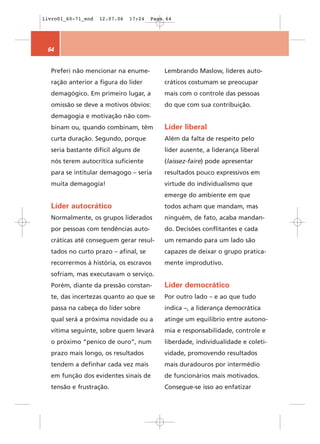 livro01_60-71_end   12.07.06   17:24   Page 64




 64


  Preferi não mencionar na enume-          Lembrando Maslow, líderes auto-
  ração anterior a figura do líder         cráticos costumam se preocupar
  demagógico. Em primeiro lugar, a         mais com o controle das pessoas
  omissão se deve a motivos óbvios:        do que com sua contribuição.
  demagogia e motivação não com-
  binam ou, quando combinam, têm           Líder liberal
  curta duração. Segundo, porque           Além da falta de respeito pelo
  seria bastante difícil alguns de         líder ausente, a liderança liberal
  nós terem autocrítica suficiente         (laissez-faire) pode apresentar
  para se intitular demagogo – seria       resultados pouco expressivos em
  muita demagogia!                         virtude do individualismo que
                                           emerge do ambiente em que
  Líder autocrático                        todos acham que mandam, mas
  Normalmente, os grupos liderados         ninguém, de fato, acaba mandan-
  por pessoas com tendências auto-         do. Decisões conflitantes e cada
  cráticas até conseguem gerar resul-      um remando para um lado são
  tados no curto prazo – afinal, se        capazes de deixar o grupo pratica-
  recorrermos à história, os escravos      mente improdutivo.
  sofriam, mas executavam o serviço.
  Porém, diante da pressão constan-        Líder democrático
  te, das incertezas quanto ao que se      Por outro lado – e ao que tudo
  passa na cabeça do líder sobre           indica –, a liderança democrática
  qual será a próxima novidade ou a        atinge um equilíbrio entre autono-
  vítima seguinte, sobre quem levará       mia e responsabilidade, controle e
  o próximo “penico de ouro”, num          liberdade, individualidade e coleti-
  prazo mais longo, os resultados          vidade, promovendo resultados
  tendem a definhar cada vez mais          mais duradouros por intermédio
  em função dos evidentes sinais de        de funcionários mais motivados.
  tensão e frustração.                     Consegue-se isso ao enfatizar
 