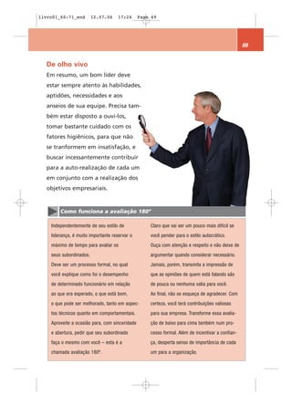livro01_60-71_end        12.07.06    17:24      Page 69




                                                                                                  69


  De olho vivo
  Em resumo, um bom líder deve
  estar sempre atento às habilidades,
  aptidões, necessidades e aos
  anseios de sua equipe. Precisa tam-
  bém estar disposto a ouvi-los,
  tomar bastante cuidado com os
  fatores higiênicos, para que não
  se tranformem em insatisfação, e
  buscar incessantemente contribuir
  para a auto-realização de cada um
  em conjunto com a realização dos
  objetivos empresariais.



        Como funciona a avaliação 180º

    Independentemente de seu estilo de              Claro que vai ser um pouco mais difícil se
    liderança, é muito importante reservar o        você pender para o estilo autocrático.
    máximo de tempo para avaliar os                 Ouça com atenção e respeito e não deixe de
    seus subordinados.                              argumentar quando considerar necessário.
    Deve ser um processo formal, no qual            Jamais, porém, transmita a impressão de
    você explique como foi o desempenho             que as opiniões de quem está falando são
    de determinado funcionário em relação           de pouca ou nenhuma valia para você.
    ao que era esperado, o que está bom,            Ao final, não se esqueça de agradecer. Com
    o que pode ser melhorado, tanto em aspec-       certeza, você terá contribuições valiosas
    tos técnicos quanto em comportamentais.         para sua empresa. Transforme essa avalia-
    Aproveite a ocasião para, com sinceridade       ção de baixo para cima também num pro-
    e abertura, pedir que seu subordinado           cesso formal. Além de incentivar a confian-
    faça o mesmo com você – esta é a                ça, desperta senso de importância de cada
    chamada avaliação 180º.                         um para a organização.
 