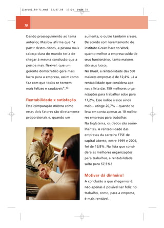 livro01_60-71_end    12.07.06   17:24   Page 70




 70


  Dando prosseguimento ao tema              aumenta, o outro também cresce.
  anterior, Maslow afirma que “a            De acordo com levantamento do
  partir destes dados, a pessoa mais        instituto Great Place to Work,
  cabeça-dura do mundo teria de             quanto melhor a empresa cuida de
  chegar à mesma conclusão que a            seus funcionários, tanto maiores
  pessoa mais flexível: que um              são seus lucros.
  gerente democrático gera mais             No Brasil, a rentabilidade das 500
  lucro para a empresa, assim como          maiores empresas é de 12,4%. Já a
  faz com que todos se tornem               rentabilidade que considera ape-
  mais felizes e    saudáveis”.13           nas a lista das 150 melhores orga-
                                            nizações para trabalhar sobe para
  Rentabilidade x satisfação                17,2%. Esse índice cresce ainda
  Esta comparação mostra como               mais – atinge 20,7% – quando se
  esses dois fatores são diretamente        leva em conta apenas as 10 melho-
  proporcionais e, quando um                res empresas para trabalhar.
                                            Na Inglaterra, os dados são seme-
                                            lhantes. A rentabilidade das
                                            empresas da carteira FTSE de
                                            capital aberto, entre 1999 e 2004,
                                            foi de 19,8%. Na lista que consi-
                                            dera as melhores organizações
                                            para trabalhar, a rentabilidade
                                            salta para 57,5%!


                                            Motivar dá dinheiro!
                                            A conclusão a que chegamos é:
                                            não apenas é possível ser feliz no
                                            trabalho, como, para a empresa,
                                            é mais rentável.
 